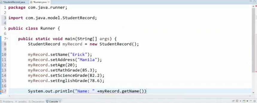 D "StudentRecordjava
D "Runnerjava
1 package com.java.runner;
2
3 import com.java.model.StudentRecord;
5 public class Runner {
public static void main(String[] args) {
StudentRecord myRecord = new StudentRecord();
7.
8
10
11
12
13
myRecord.setName ("Erick");
myRecord.setAddress ("Manila");
myRecord.setAge (20);
myRecord.setMathGrade (85.3);
myRecord.setScienceGrade(82.2);
myRecord.setEnglishGrade(78.6);
14
15
16
17
System.out.println("Name:
+myRecord.getName ())
Problems Javadoc Deciaration e Console
