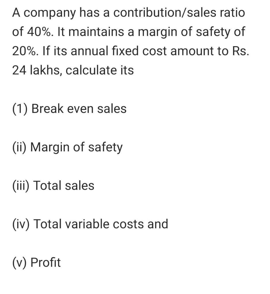 A company has a contribution/sales ratio
of 40%. It maintains a margin of safety of
20%. If its annual fixed cost amount to Rs.
24 lakhs, calculate its
(1) Break even sales
(ii) Margin of safety
(iii) Total sales
(iv) Total variable costs and
(v) Profit
