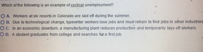 Which of the following is an example of cyclical unemployment?
O A. Workers at ski resorts in Colorado are laid off during the summer.
OB. Due to technological change, typewriter workers lose jobs and must retrain to find jobs in other industries
OC. In an economic downturn, a manufacturing plant reduces production and temporarily lays off workers.
OD. A student graduates from college and searches for a first job.