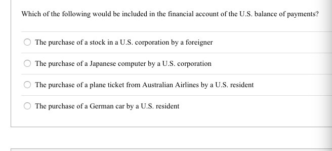 Which of the following would be included in the financial account of the U.S. balance of payments?
The purchase of a stock in a U.S. corporation by a foreigner
The purchase of a Japanese computer by a U.S. corporation
The purchase of a plane ticket from Australian Airlines by a U.S. resident
The purchase of a German car by a U.S. resident