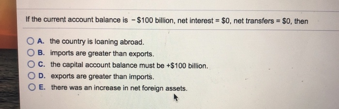 If the current account balance is $100 billion, net interest = $0, net transfers = $0, then
-
A. the country is loaning abroad.
B. imports are greater than exports.
C. the capital account balance must be +$100 billion.
D. exports are greater than imports.
E. there was an increase in net foreign assets.