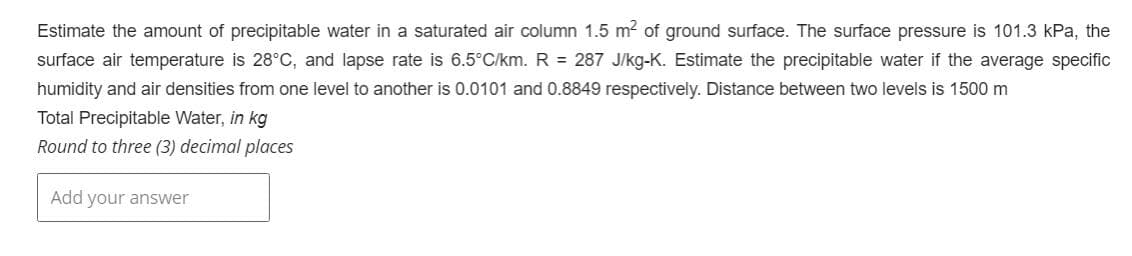 Estimate the amount of precipitable water in a saturated air column 1.5 m² of ground surface. The surface pressure is 101.3 kPa, the
surface air temperature is 28°C, and lapse rate is 6.5°C/km. R = 287 J/kg-K. Estimate the precipitable water if the average specific
humidity and air densities from one level to another is 0.0101 and 0.8849 respectively. Distance between two levels is 1500 m
Total Precipitable Water, in kg
Round to three (3) decimal places
Add your answer