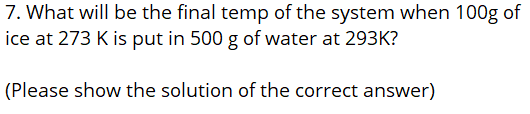 7. What will be the final temp of the system when 100g of
ice at 273 K is put in 500 g of water at 293K?
(Please show the solution of the correct answer)