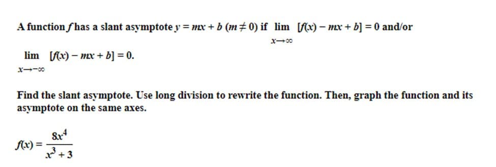 A function fhas a slant asymptote y = mx + b (m‡0) if lim [f(x) − mx + b] = 0 and/or
x-00
lim [f(x)-mx + b] = 0.
X1-00
Find the slant asymptote. Use long division to rewrite the function. Then, graph the function and its
asymptote on the same axes.
f(x) =
8x4
1³ +3
