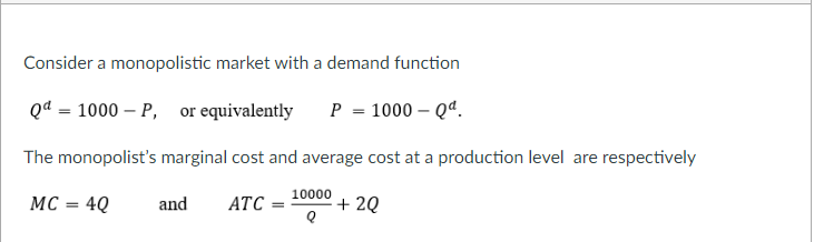 Consider a monopolistic market with a demand function
Qd = 1000 – P, or equivalently
P = 1000 – Qª.
The monopolist's marginal cost and average cost at a production level are respectively
10000
MC = 4Q
and
АТС
+ 2Q
%3D
