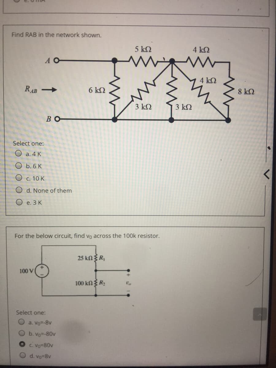 Find RAB in the network shown.
5 k2
4 k2
A O
4 ΚΩ
RAB
6 k2
8 k2
3 k2
3 k2
Во-
Select one:
a. 4 K
Ob. 6 K
O c. 10 K
O d. None of them
O e. 3 K
For the below circuit, find Vo across the 100k resistor.
25 knR,
100 V
100 kN R;
Select one:
a. Vo=-8v
b. Vo=-80v
C. Vo-80v
d. vo-8v
