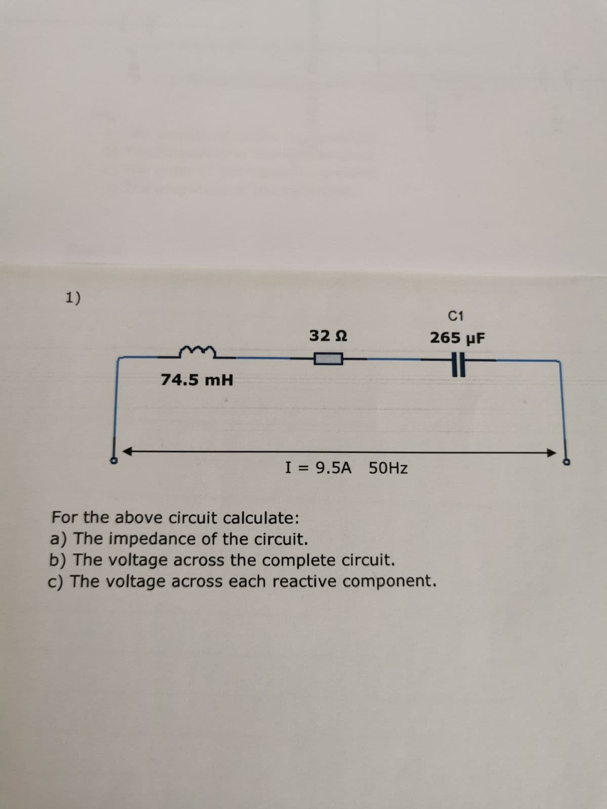 1)
74.5 mH
32 Ω
I = 9.5A 50Hz
C1
265 µF
16
For the above circuit calculate:
a) The impedance of the circuit.
b) The voltage across the complete circuit.
c) The voltage across each reactive component.