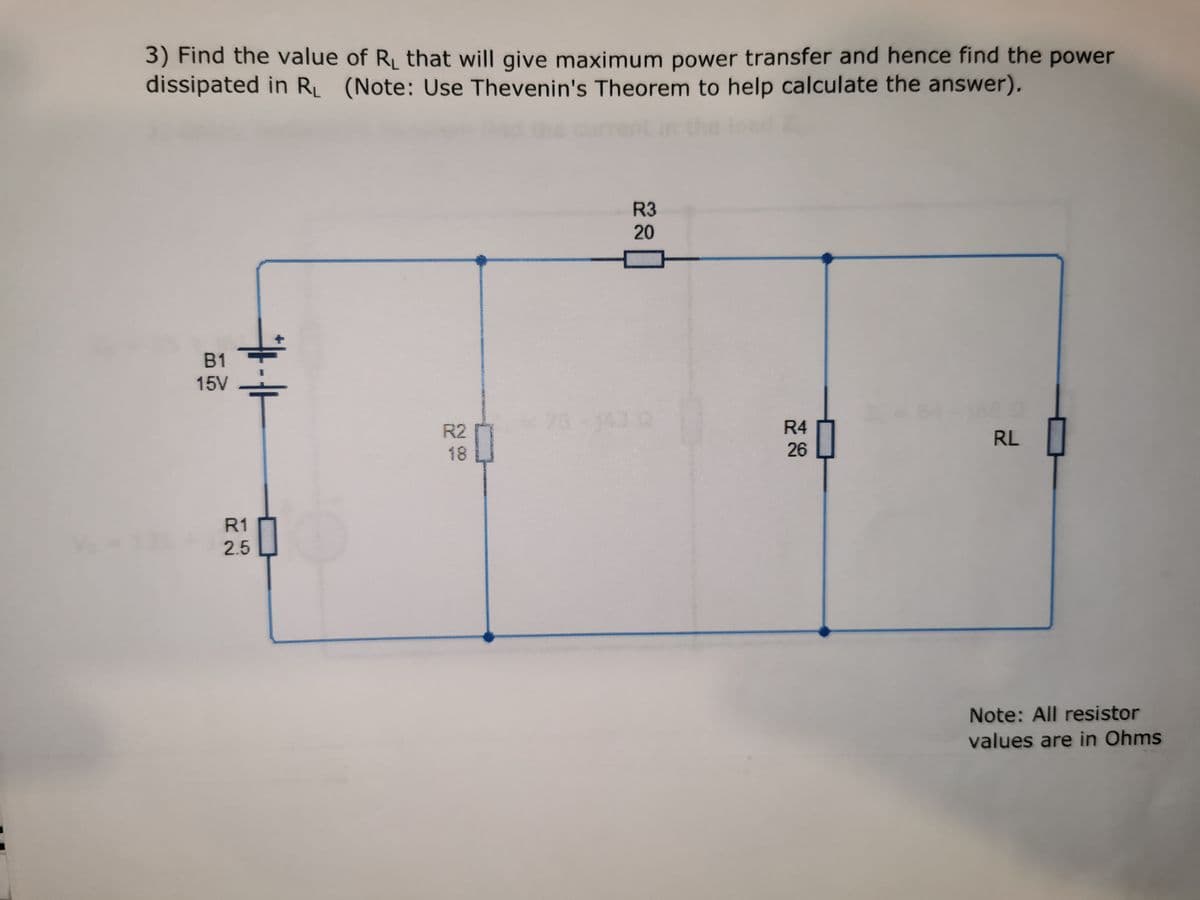 3) Find the value of R₁ that will give maximum power transfer and hence find the power
dissipated in R₁ (Note: Use Thevenin's Theorem to help calculate the answer).
B1
15V
R1
2.5
R2
0
R3
20
R4
26
RL
Note: All resistor
values are in Ohms