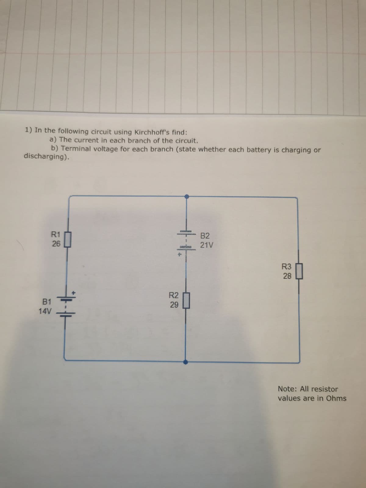 1) In the following circuit using Kirchhoff's find:
a) The current in each branch of the circuit.
b) Terminal voltage for each branch (state whether each battery is charging or
discharging).
R1
26
B1
14V
+
R2
29
B2
21V
R3
28
Note: All resistor
values are in Ohms