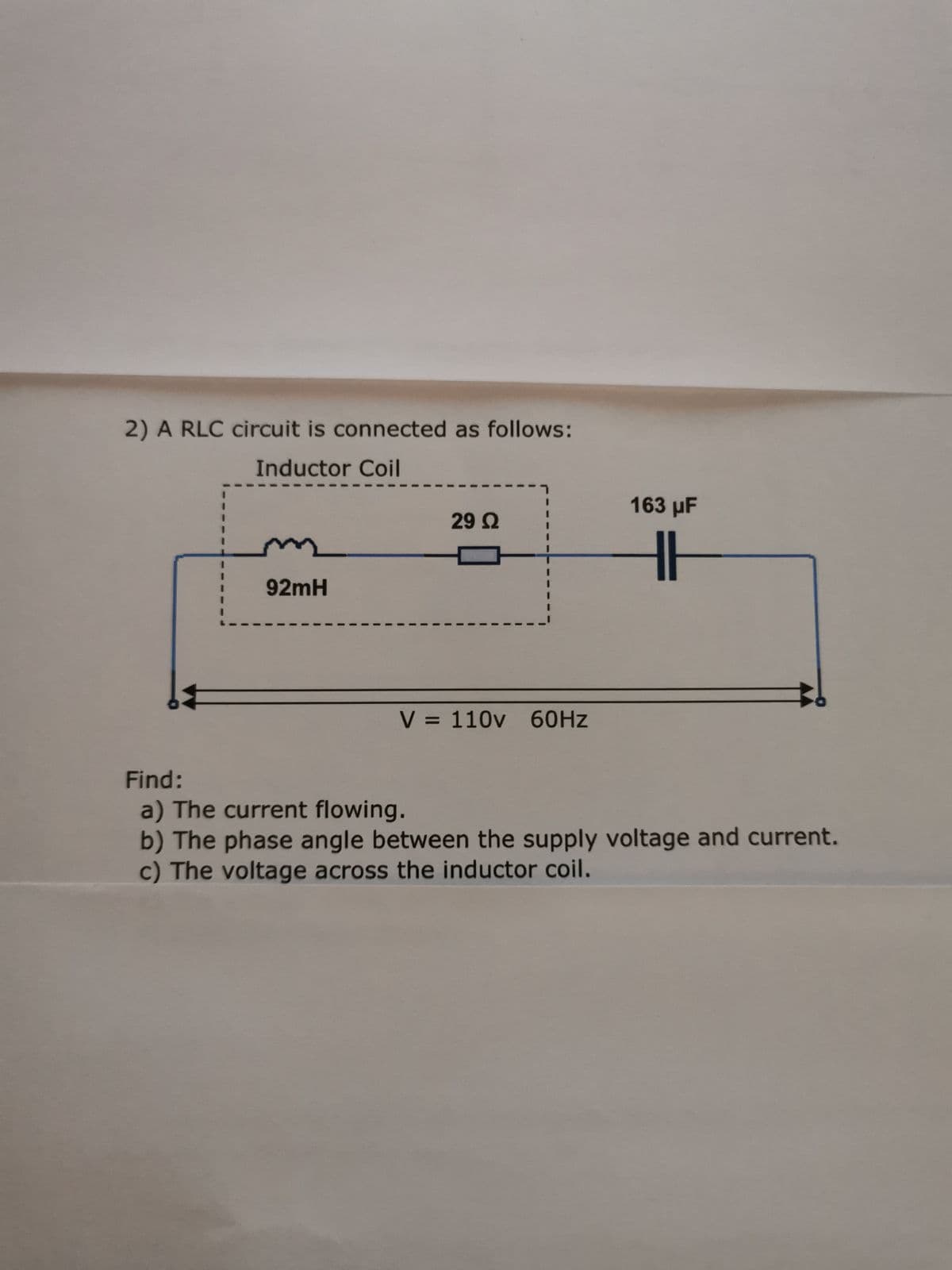 2) A RLC circuit is connected as follows:
Inductor Coil
92mH
29 Ω
V = 110v 60Hz
163 µF
HI
Find:
a) The current flowing.
b) The phase angle between the supply voltage and current.
c) The voltage across the inductor coil.