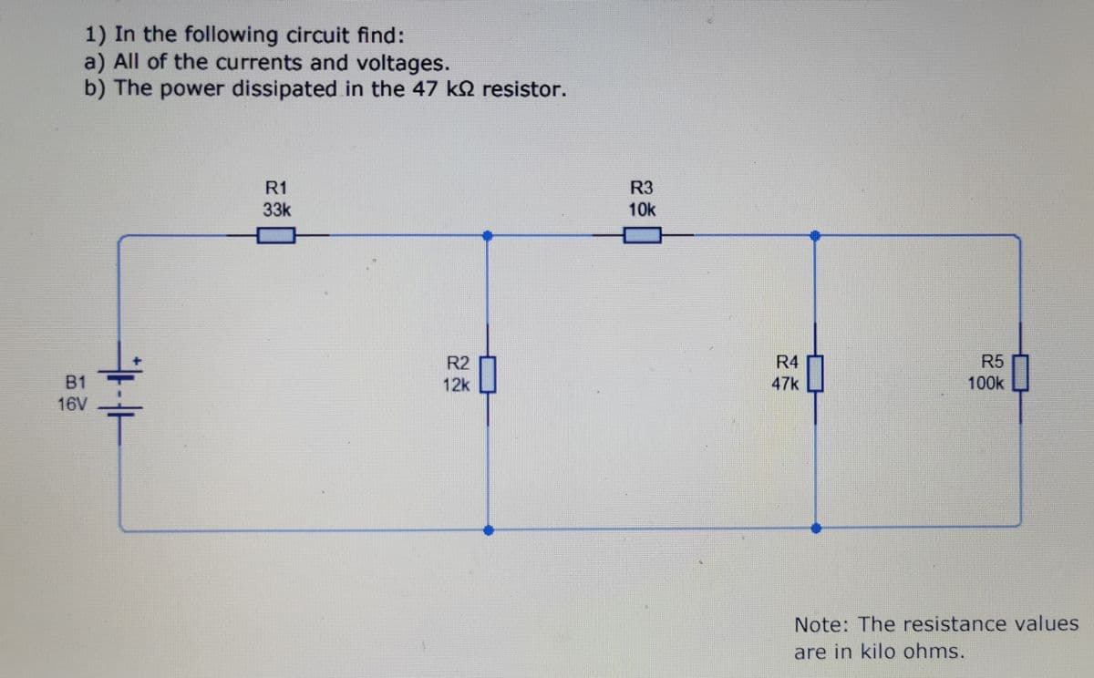 1) In the following circuit find:
a) All of the currents and voltages.
b) The power dissipated in the 47 ks resistor.
B1
16V
R1
33k
R2
12k
R3
10k
R4
47k
R5
100k
Note: The resistance values
are in kilo ohms.