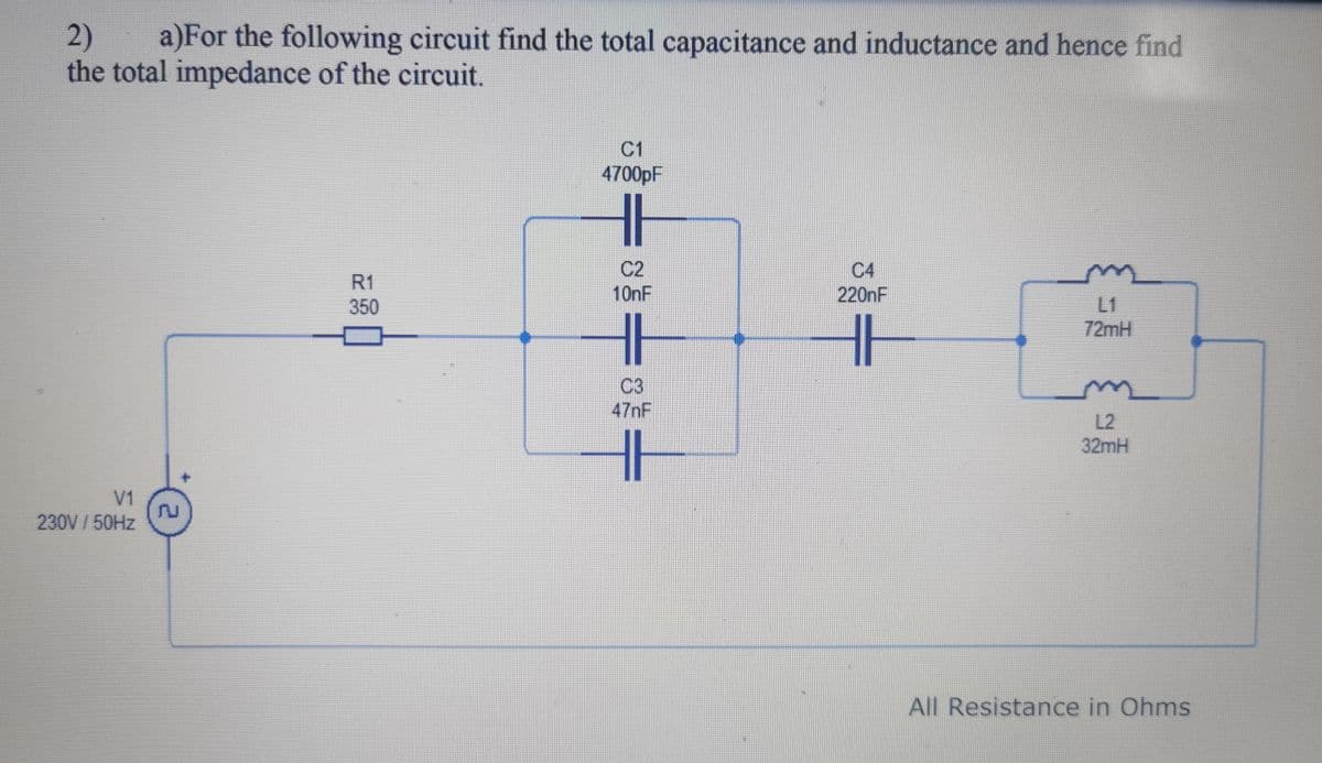 2) a)For the following circuit find the total capacitance and inductance and hence find
the total impedance of the circuit.
V1
230V/50Hz
E
R1
350
C1
4700pF
HE
C2
10nF
HH
C3
47nF
C4
220nF
HH
L1
72mH
L2
32mH
All Resistance in Ohms