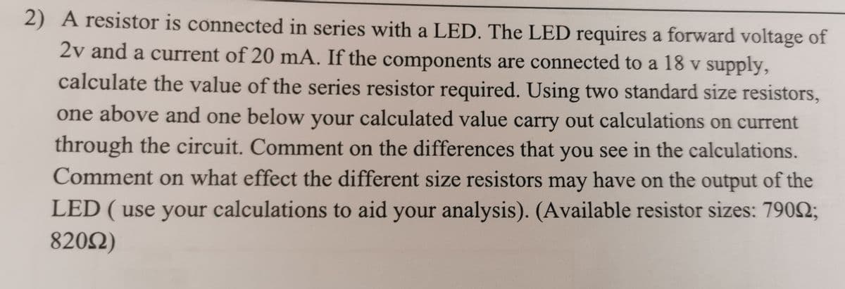 2) A resistor is connected in series with a LED. The LED requires a forward voltage of
2v and a current of 20 mA. If the components are connected to a 18 v supply,
calculate the value of the series resistor required. Using two standard size resistors,
one above and one below your calculated value carry out calculations on current
through the circuit. Comment on the differences that you see in the calculations.
Comment on what effect the different size resistors may have on the output of the
LED ( use your calculations to aid your analysis). (Available resistor sizes: 79002;
820Ω)