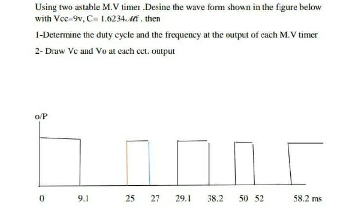 Using two astable M.V timer .Desine the wave form shown in the figure below
with Vcc=9v, C=1.6234.Mi . then
1-Determine the duty cycle and the frequency at the output of each M.V timer
2- Draw Vc and Vo at each cct. output
o/P
9.1
25
27
29.1
38.2
50 52
58.2 ms
