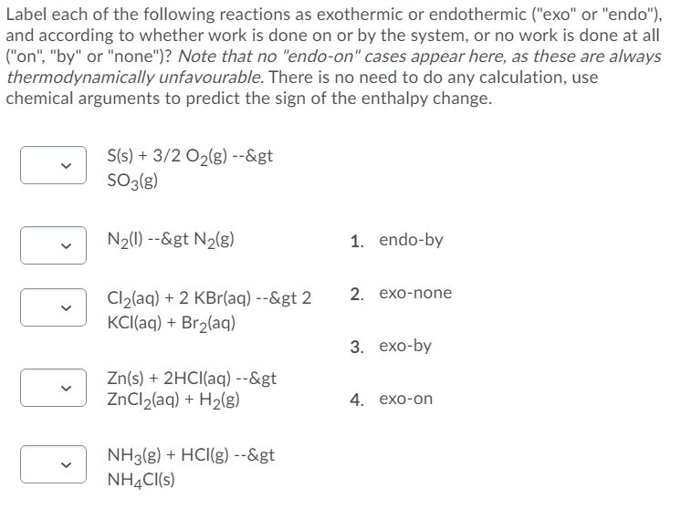 Label each of the following reactions as exothermic or endothermic ("exo" or "endo"),
and according to whether work is done on or by the system, or no work is done at all
("on", "by" or "none")? Note that no "endo-on" cases appear here, as these are always
thermodynamically unfavourable. There is no need to do any calculation, use
chemical arguments to predict the sign of the enthalpy change.
S(s) + 3/2 O2(g) --&gt
SO3{g)
N2(0) --&gt N2(g)
1. endo-by
2. еxо-none
Cl2(aq) + 2 KBr(aq) --&gt 2
KCI(aq) + Br2(aq)
3. exo-by
Zn(s) + 2HCI(aq) --&gt
ZNCI2(aq) + H2(g)
4. exо-on
NH3(g) + HCI(g) --&gt
NHẠC(s)
>
>
