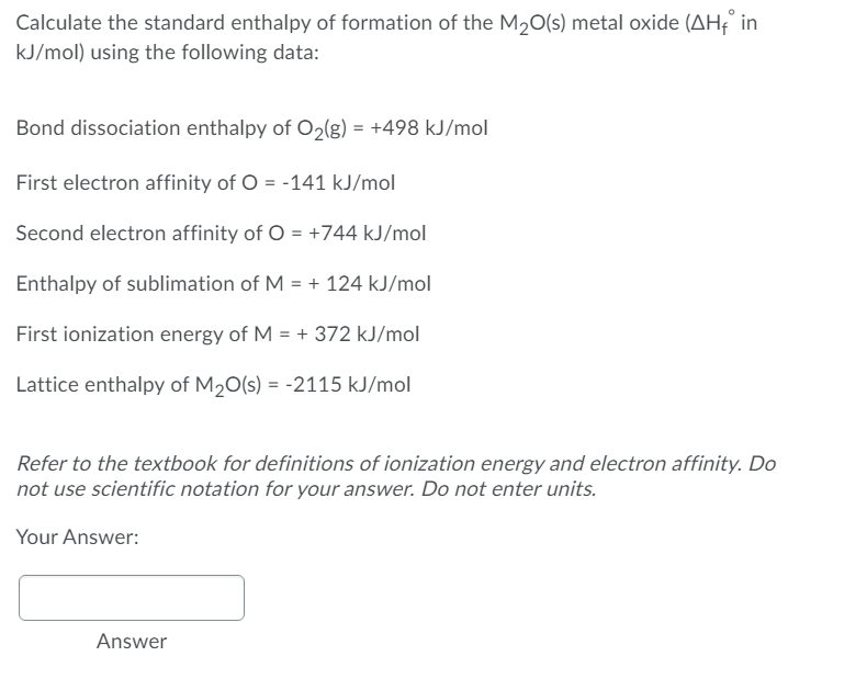 Calculate the standard enthalpy of formation of the M20(s) metal oxide (AH in
kJ/mol) using the following data:
Bond dissociation enthalpy of O2(g) = +498 kJ/mol
First electron affinity of O = -141 kJ/mol
Second electron affinity of O = +744 kJ/mol
Enthalpy of sublimation of M = + 124 kJ/mol
First ionization energy of M = + 372 kJ/mol
Lattice enthalpy of M20(s) = -2115 kJ/mol
Refer to the textbook for definitions of ionization energy and electron affinity. Do
not use scientific notation for your answer. Do not enter units.
Your Answer:
Answer
