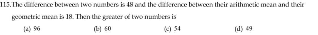 115. The difference between two numbers is 48 and the difference between their arithmetic mean and their
geometric mean is 18. Then the greater of two numbers is
(a) 96
(b) 60
(c) 54
(d) 49