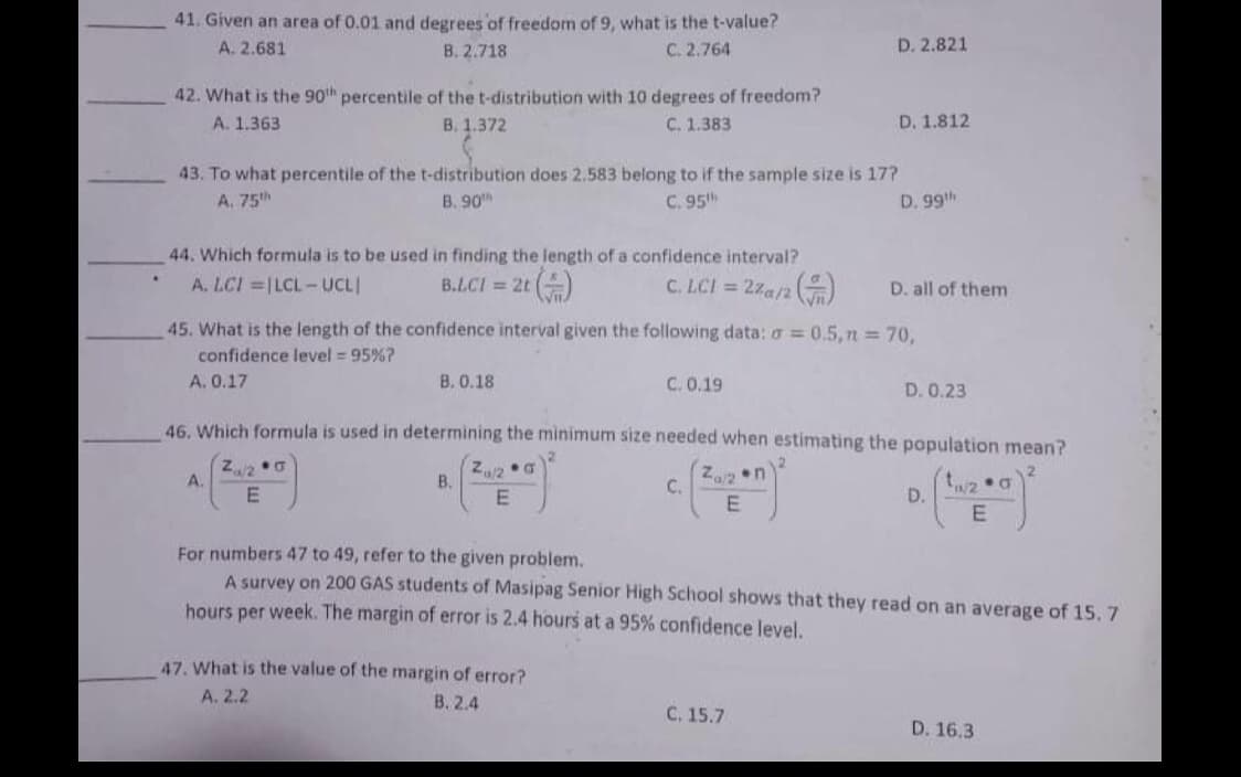 41. Given an area of 0.01 and degrees of freedom of 9, what is the t-value?
C. 2.764
A. 2.681
B. 2.718
D. 2.821
42. What is the 90h percentile of the t-distribution with 10 degrees of freedom?
В. 1.372
A. 1.363
С. 1.383
D. 1.812
43. To what percentile of the t-distribution does 2.583 belong to if the sample size is 17?
A. 75h
B. 90
C. 95h
D. 99th
44. Which formula is to be used in finding the length of a confidence interval?
B.LCI = 2t ()
A. LCI =|LCL-UCLI
C. LCI = 2za/2
D. all of them
45. What is the length of the confidence interval given the following data: a = 0.5, n = 70,
confidence level = 95%?
A. 0.17
B. 0.18
C. 0.19
D. 0.23
46. Which formula is used in determining the minimum size needed when estimating the population mean?
A.
B.
C.
E
D.
For numbers 47 to 49, refer to the given problem.
A survey on 200 GAS students of Masipag Senior High School shows that they read on an average of 15. 7
hours per week. The margin of error is 2.4 hours at a 95% confidence level.
47. What is the value of the margin of error?
A. 2.2
В. 2.4
С. 15.7
D. 16.3
