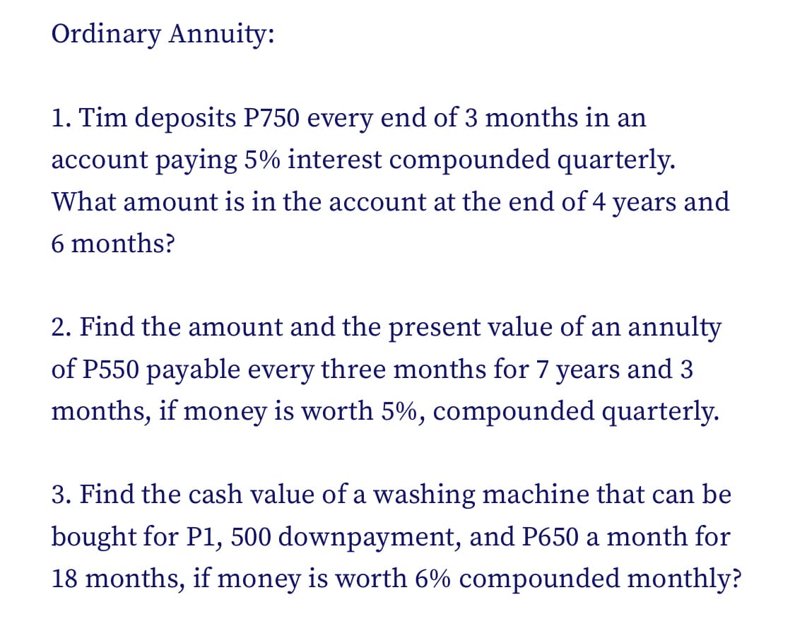 Ordinary Annuity:
1. Tim deposits P750 every end of 3 months in an
account paying 5% interest compounded quarterly.
What amount is in the account at the end of 4
years and
6 months?
2. Find the amount and the present value of an annulty
of P550 payable every three months for 7 years and 3
months, if money is worth 5%, compounded quarterly.
3. Find the cash value of a washing machine that can be
bought for P1, 500 downpayment, and P650 a month for
18 months, if money is worth 6% compounded monthly?
