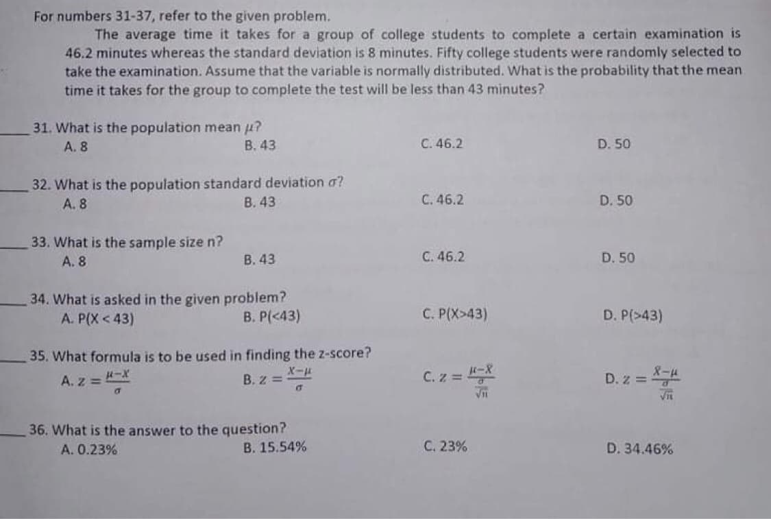 For numbers 31-37, refer to the given problem.
The average time it takes for a group of college students to complete a certain examination is
46.2 minutes whereas the standard deviation is 8 minutes. Fifty college students were randomly selected to
take the examination. Assume that the variable is normally distributed. What is the probability that the mean
time it takes for the group to complete the test will be less than 43 minutes?
31. What is the population mean u?
B. 43
A. 8
C. 46.2
D. 50
32. What is the population standard deviation a?
А. 8
В. 43
C. 46.2
D. 50
33. What is the sample size n?
А. 8
B. 43
C. 46.2
D. 50
34. What is asked in the given problem?
A. P(X < 43)
B. P(<43)
C. P(X>43)
D. P(>43)
35. What formula is to be used in finding the z-score?
D. z = X-4
VIL
H-X
B. Z =
X-
C. z = -8
A. z =
of
36. What is the answer to the question?
В. 15.54%
A. 0.23%
С. 23%
D. 34.46%
