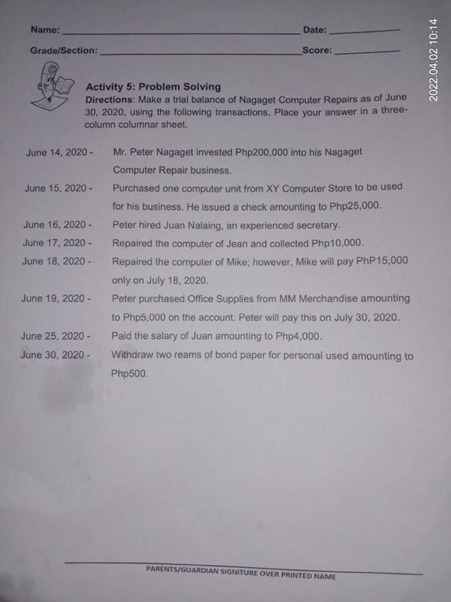 Name:
Date:
Grade/Section:
Score:
Activity 5: Problem Solving
Directions: Make a trial balance of Nagaget Computer Repairs as of June
30, 2020, using the following transactions. Place your answer in a three-
column columnar sheet.
June 14, 2020 -
Mr. Peter Nagaget invested Php200,000 into his Nagaget
Computer Repair business.
June 15, 2020 -
Purchased one computer unit from XY Computer Store to be used
for his business. He issued a check amounting to Php25,000.
June 16, 2020 -
Peter hired Juan Nalaing, an experienced secretary.
June 17, 2020 -
Repaired the computer of Jean and collected Php10,000.
June 18, 2020 -
Repaired the computer of Mike; however, Mike will pay PHP15,000
only on July 18, 2020.
June 19, 2020-
Peter purchased Office Supplies from MM Merchandise amounting
to Php5,000 on the account. Peter will pay this on July 30, 2020.
June 25, 2020-
Paid the salary of Juan amounting to Php4,000.
June 30, 2020 -
Withdraw two reams of bond paper for personal used amounting to
Php500.
PARENTS/GUARDIAN SIGNITURE OVER PRINTED NAME
2022.04.02 10:14
