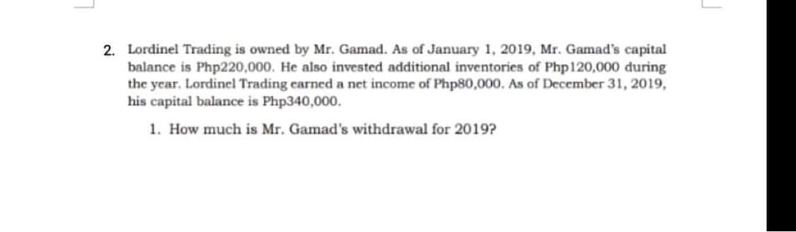 2. Lordinel Trading is owned by Mr. Gamad. As of January 1, 2019, Mr. Gamad's capital
balance is Php220,000. He also invested additional inventories of Php120,000 during
the year. Lordinel Trading carned a net income of Php80,000. As of December 31, 2019,
his capital balance is Php340,000.
1. How much is Mr. Gamad's withdrawal for 2019?
