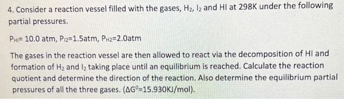4. Consider a reaction vessel filled with the gases, H₂, I2 and HI at 298K under the following
partial pressures.
PHI 10.0 atm, P12=1.5atm, PH2=2.0atm
The gases in the reaction vessel are then allowed to react via the decomposition of HI and
formation of H₂ and 12 taking place until an equilibrium is reached. Calculate the reaction
quotient and determine the direction of the reaction. Also determine the equilibrium partial
pressures of all the three gases. (AG0-15.930KJ/mol).