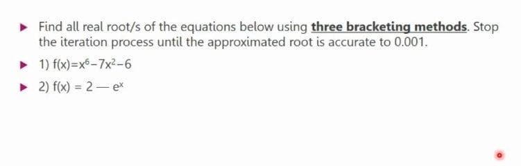 ► Find all real root/s of the equations below using three bracketing methods. Stop
the iteration process until the approximated root is accurate to 0.001.
► 1) f(x)=x6-7x²-6
► 2) f(x) = 2 - ex