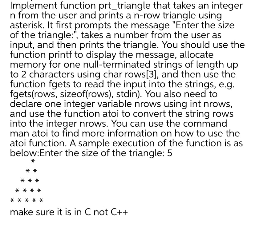Implement function prt_triangle that takes an integer
n from the user and prints a n-row triangle using
asterisk. It first prompts the message "Enter the size
of the triangle:", takes a number from the user as
input, and then prints the triangle. You should use the
function printf to display the message, allocate
memory for one null-terminated strings of length up
to 2 characters using char rows[3], and then use the
function fgets to read the input into the strings, e.g.
fgets(rows, sizeof(rows), stdin). You also need to
declare one integer variable nrows using int nrows,
and use the function atoi to convert the string rows
into the integer nrows. You can use the command
man atoi to find more information on how to use the
atoi function. A sample execution of the function is as
below:Enter the size of the triangle: 5
*
**
**
*
make sure it is in C not C++