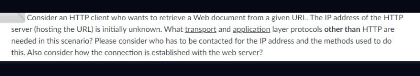 Consider an HTTP client who wants to retrieve a Web document from a given URL. The IP address of the HTTP
server (hosting the URL) is initially unknown. What transport and application layer protocols other than HTTP are
needed in this scenario? Please consider who has to be contacted for the IP address and the methods used to do
this. Also consider how the connection is established with the web server?