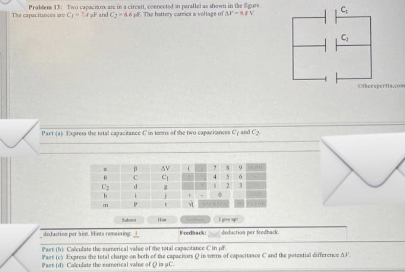 Problem 13: Two capacitors are in a circuit, connected in parallel as shown in the figure.
The capacitances are C-7.4 µF and C₂=6.6 µF. The battery carries a voltage of AV=9.8 V.
Part (a) Express the total capacitance C' in terms of the two capacitances C and C₂.
(
0
C₂
h
m
B
C
i
Submit
AV
C₁
8
Hint
7
8
4 5
2
0
9 HOME
6
ENDU
DCLEAR
I give up!
deduction per feedback.
C₁
63
deduction per hint. Hints remaining: 1
Feedback:
Part (b) Calculate the numerical value of the total capacitance C in µF.
Part (c) Express the total charge on both of the capacitors Q in terms of capacitance C and the potential difference AV.
Part (d) Calculate the numerical value of Q in μC.
Otheexpertta.com