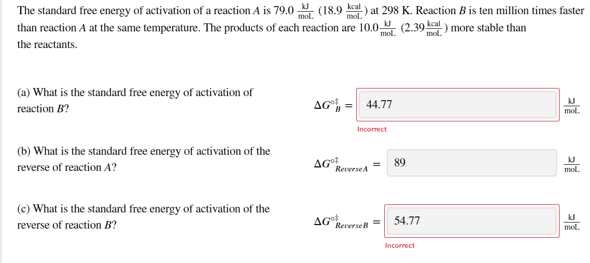 kcal
) at 298 K. Reaction B is ten million times faster
moL
kJ
The standard free energy of activation of a reaction A is 79.0
(18.9
moL
than reaction A at the same temperature. The products of each reaction are 10.0 (2.39 kcal) more stable than
mol
mol
the reactants.
(a) What is the standard free energy of activation of
AG =
kJ
44.77
reaction B?
mol
Incorrect
(b) What is the standard free energy of activation of the
AG
ReverseA
kJ
89
reverse of reaction A?
mol
(c) What is the standard free energy of activation of the
AG
ReverseB
kJ
54.77
reverse of reaction B?
moL
Incorrect
