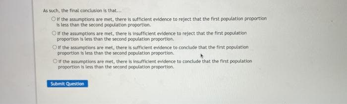 As such, the final conclusion is that...
Oifr the assumptions are met, there is sufficient evidence to reject that the first population proportion
is less than the second population proportion.
Oif the assumptions are met, there is insufficient evidence to reject that the first population
proportion is less than the second population proportion.
Oft the assumptions are met, there is sufficient evidence to conciude that the first population
proportion is less than the second population proportion.
Oft the assumptions are met, there is insufficient evidence to conclude that the first population
proportion is less than the second population proportion.
Submit Question
