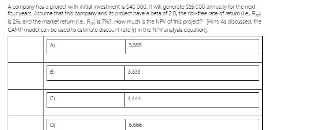 A company has a project with initial investment is $40,000. It will generate $15,000 annually for the next
four years. Assume that this company and its project have a beta of 2.0, the risk-free rate of return (ie., Rm)
is 2%, and the market return (i.e., Rm) is 796?. How much is the NPV of this project? [Hint: As discussed, the
CAMP model can be used to estimate discount rate (r) in the NPV analysis equation).
A)
5,555
B)
3,333
4,444
6,666
