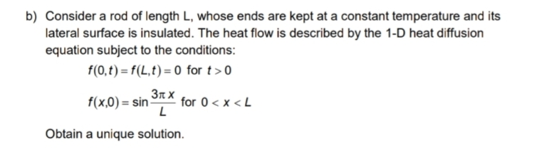 b) Consider a rod of length L, whose ends are kept at a constant temperature and its
lateral surface is insulated. The heat flow is described by the 1-D heat diffusion
equation subject to the conditions:
f(0,t) = f(L,t)=0 for t> 0
3лx
f(x,0)=sin-
for 0 < x <L
L
Obtain a unique solution.
