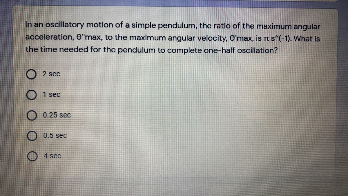 In an oscillatory motion of a simple pendulum, the ratio of the maximum angular
acceleration, e"max, to the maximum angular velocity, O'max, is Tt s^(-1). What is
the time needed for the pendulum to complete one-half oscillation?
2 sec
1 sec
O 0.25 sec
O 0.5 sec
O 4 sec
