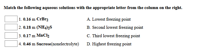 Match the following aqueous solutions with the appropriate letter from the column on the right.
1. 0.16 m CrBr2
A. Lowest freezing point
| 2. 0.18 m (NH4)2S
B. Second lowest freezing point
3. 0.17 m MnCl2
C. Third lowest freezing point
4. 0.46 m Sucrose(nonelectrolyte)
D. Highest freezing point
