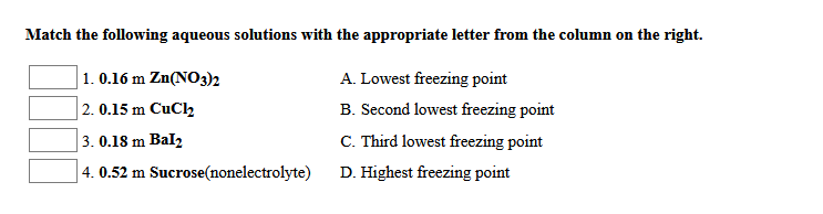 Match the following aqueous solutions with the appropriate letter from the column on the right.
1. 0.16 m Zn(N03)2
A. Lowest freezing point
2. 0.15 m CuCl2
B. Second lowest freezing point
3. 0.18 m Bal2
C. Third lowest freezing point
4. 0.52 m Sucrose(nonelectrolyte)
D. Highest freezing point
