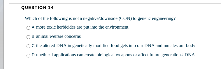 QUESTION 14
Which of the following is not a negative/downside (CON) to genetic engineering?
A. more toxic herbicides are put into the environment
B. animal welfare concerns
C. the altered DNA in genetically modified food gets into our DNA and mutates our body
D. unethical applications can create biological weapons or affect future generations' DNA
