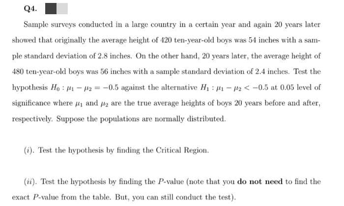 Q4.
Sample surveys conducted in a large country in a certain year and again 20 years later
showed that originally the average height of 420 ten-year-old boys was 54 inches with a sam-
ple standard deviation of 2.8 inches. On the other hand, 20 years later, the average height of
480 ten-year-old boys was 56 inches with a sample standard deviation of 2.4 inches. Test the
hypothesis Ho : 41 – 42 = -0.5 against the alternative H1 : 41 - 42 < -0.5 at 0.05 level of
significance where 41 and 2 are the true average heights of boys 20 years before and after,
respectively. Suppose the populations are normally distributed.
(i). Test the hypothesis by finding the Critical Region.
(ii). Test the hypothesis by finding the P-value (note that you do not need to find the
exact P-value from the table. But, you can still conduct the test).
