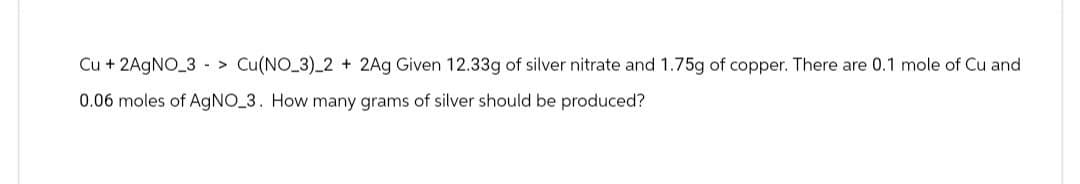 Cu + 2AgNO 3 > Cu(NO_3)_2 + 2Ag Given 12.33g of silver nitrate and 1.75g of copper. There are 0.1 mole of Cu and
0.06 moles of AgNO 3. How many grams of silver should be produced?