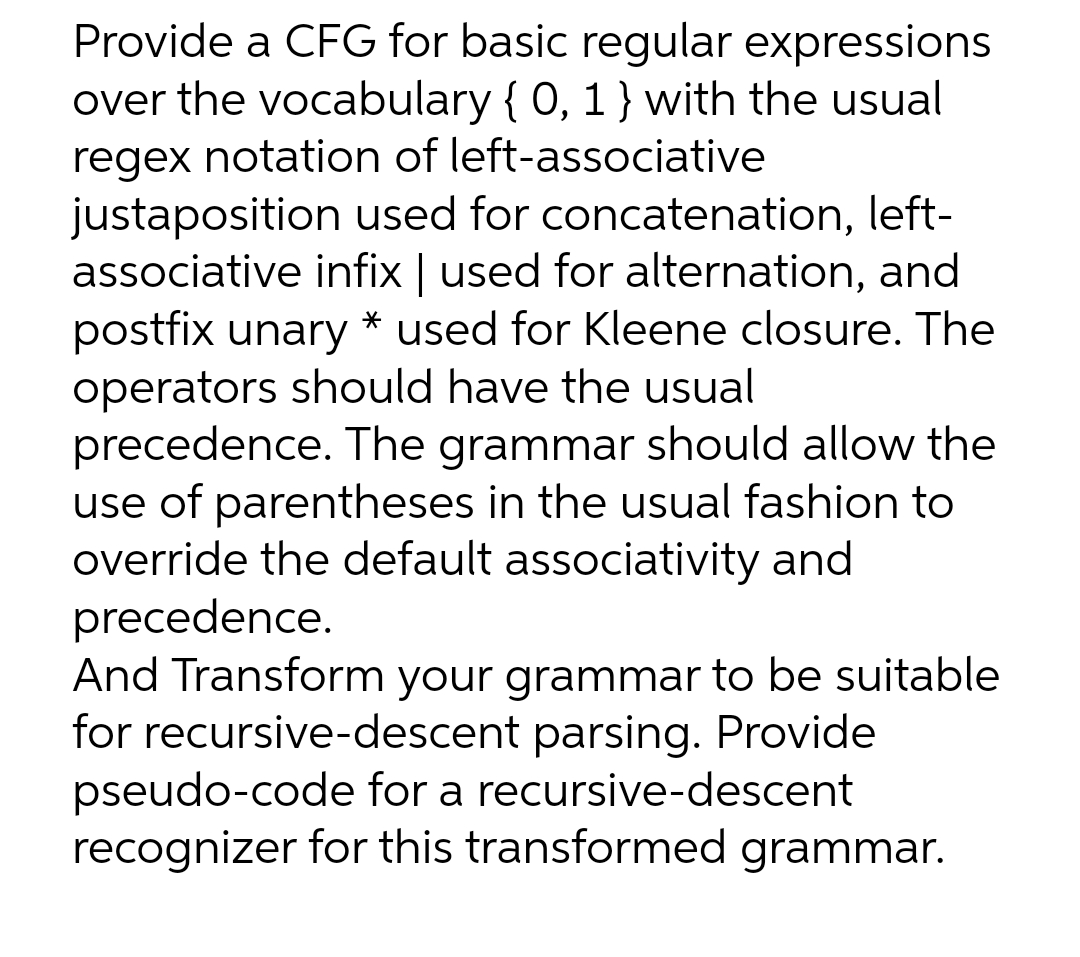Provide a CFG for basic regular expressions
over the vocabulary { 0, 1} with the usual
regex notation of left-associative
justaposition used for concatenation, left-
associative infix | used for alternation, and
postfix unary * used for Kleene closure. The
operators should have the usual
precedence. The grammar should allow the
use of parentheses in the usual fashion to
override the default associativity and
precedence.
And Transform your grammar to be suitable
for recursive-descent parsing. Provide
pseudo-code for a recursive-descent
recognizer for this transformed grammar.