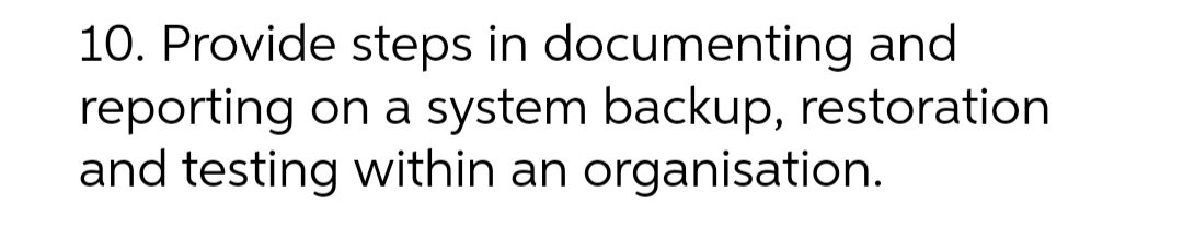 10. Provide steps in documenting and
reporting on a system backup, restoration
and testing within an organisation.