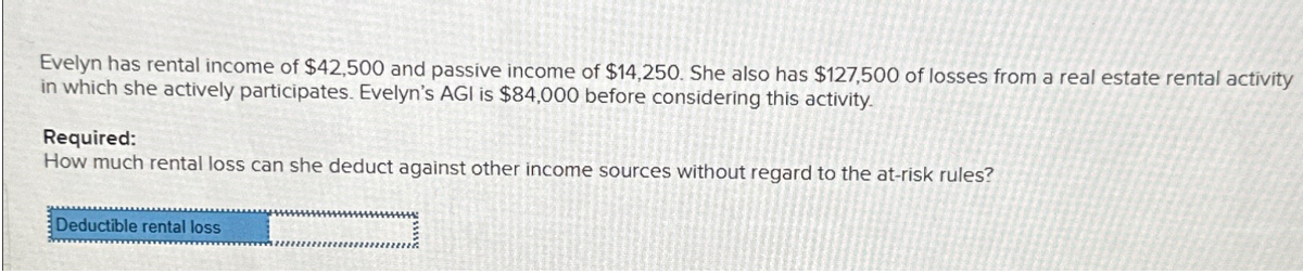 Evelyn has rental income of $42,500 and passive income of $14,250. She also has $127,500 of losses from a real estate rental activity
in which she actively participates. Evelyn's AGI is $84,000 before considering this activity.
Required:
How much rental loss can she deduct against other income sources without regard to the at-risk rules?
Deductible rental loss