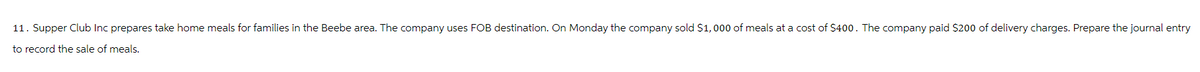 11. Supper Club Inc prepares take home meals for families in the Beebe area. The company uses FOB destination. On Monday the company sold $1,000 of meals at a cost of $400. The company paid $200 of delivery charges. Prepare the journal entry
to record the sale of meals.