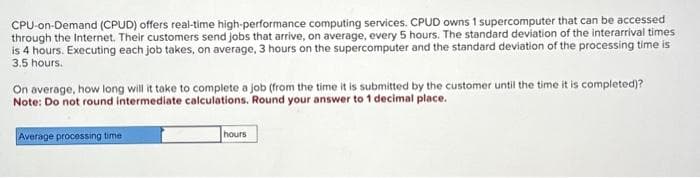 CPU-on-Demand (CPUD) offers real-time high-performance computing services. CPUD owns 1 supercomputer that can be accessed
through the Internet. Their customers send jobs that arrive, on average, every 5 hours. The standard deviation of the interarrival times
is 4 hours. Executing each job takes, on average, 3 hours on the supercomputer and the standard deviation of the processing time is
3.5 hours.
On average, how long will it take to complete a job (from the time it is submitted by the customer until the time it is completed)?
Note: Do not round intermediate calculations. Round your answer to 1 decimal place.
Average processing time
hours