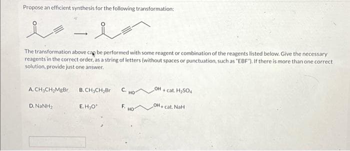 Propose an efficient synthesis for the following transformation:
-
The transformation above cap be performed with some reagent or combination of the reagents listed below. Give the necessary
reagents in the correct order, as a string of letters (without spaces or punctuation, such as "EBF"). If there is more than one correct
solution, provide just one answer.
A. CH₂CH₂MgBr
D. NINH,
B.CH₂CH₂Br C. HO
E.H₂O¹
F.
НО
OH
+ cat. H₂SO4
OH+ cat. NaH