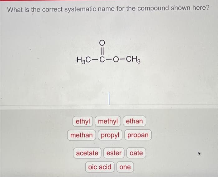 What is the correct systematic name for the compound shown here?
O
H3C-C-O-CH3
ethyl methyl ethan
methan propylpropan
acetate ester oate
oic acid one