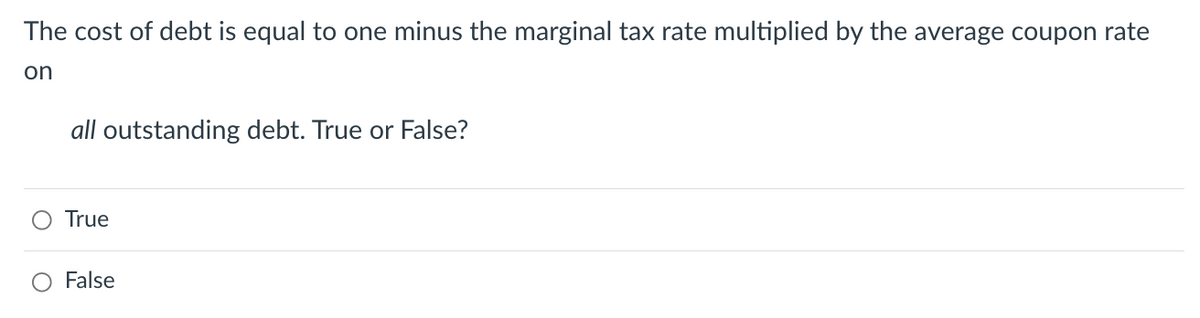 The cost of debt is equal to one minus the marginal tax rate multiplied by the average coupon rate
on
all outstanding debt. True or False?
True
False