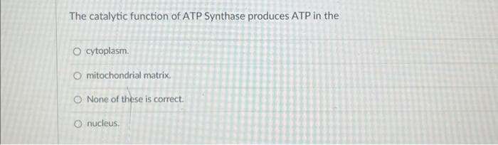 The catalytic function of ATP Synthase produces ATP in the
O cytoplasm.
Omitochondrial matrix.
O None of these is correct.
O nucleus.